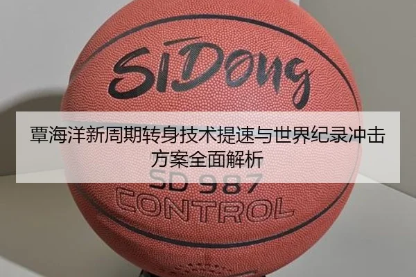 覃海洋新周期转身技术提速与世界纪录冲击方案全面解析