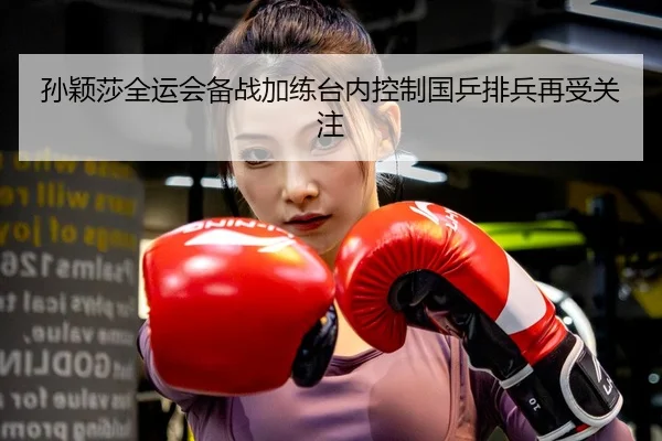 孙颖莎全运会备战加练台内控制国乒排兵再受关注