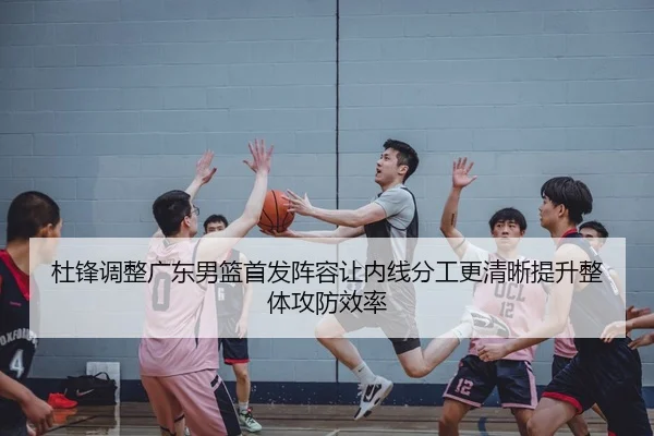 杜锋调整广东男篮首发阵容让内线分工更清晰提升整体攻防效率